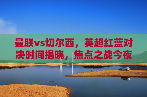 曼联vs切尔西，英超红蓝对决时间揭晓，焦点之战今夜打响，曼联vs切尔西，英超红蓝对决今夜打响
