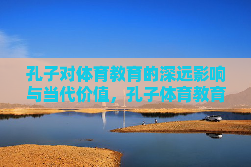 孔子对体育教育的深远影响与当代价值，孔子体育教育的深远影响与当代价值