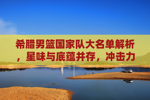 希腊男篮国家队大名单解析，星味与底蕴并存，冲击力几何？希腊男篮大名单，星味底蕴并存，冲击几何？