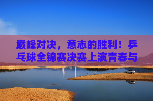 巅峰对决,意志的胜利!乒乓球全锦赛决赛上演青春与经验的终极碰撞,巅峰对决!全锦赛决赛意志铸就青春与经验的碰撞 巅峰对决,意志的胜利!乒乓球全锦赛决赛上演青春与经验的终极碰撞,巅峰对决!全锦赛决赛意志铸就青春与经验的碰撞