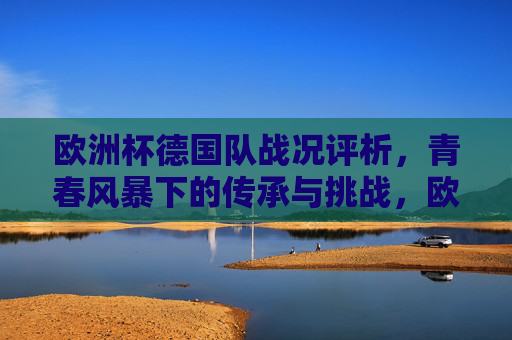 欧洲杯德国队战况评析,青春风暴下的传承与挑战,欧洲杯德国队评析,青春风暴下的传承与挑战 欧洲杯德国队战况评析,青春风暴下的传承与挑战,欧洲杯德国队评析,青春风暴下的传承与挑战