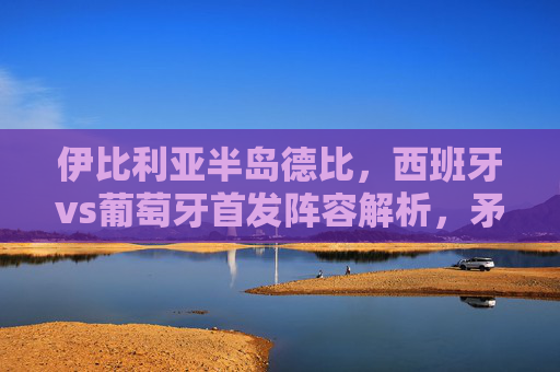 伊比利亚半岛德比,西班牙vs葡萄牙首发阵容解析,矛与盾的巅峰对决,伊比利亚半岛德比,西班牙vs葡萄牙首发解析,矛与盾巅峰对决 伊比利亚半岛德比,西班牙vs葡萄牙首发阵容解析,矛与盾的巅峰对决,伊比利亚半岛德比,西班牙vs葡萄牙首发解析,矛与盾巅峰对决