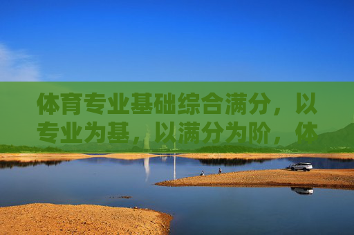 体育专业基础综合满分，以专业为基，以满分为阶，体育专业基础综合满分，以专业为基，以满分为阶