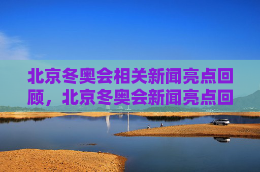 北京冬奥会相关新闻亮点回顾，北京冬奥会新闻亮点回顾