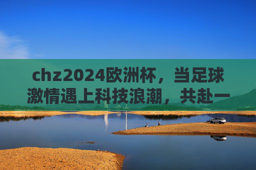 chz2024欧洲杯,当足球激情遇上科技浪潮,共赴一场夏日狂欢,足球激情遇上科技浪潮,chz2024欧洲杯夏日狂欢 chz2024欧洲杯,当足球激情遇上科技浪潮,共赴一场夏日狂欢,足球激情遇上科技浪潮,chz2024欧洲杯夏日狂欢
