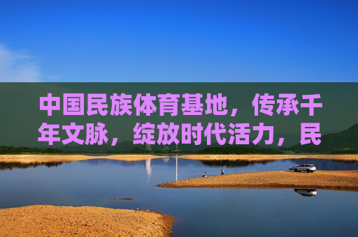 中国民族体育基地，传承千年文脉，绽放时代活力，民族体育基地，承千年文脉，绽时代活力