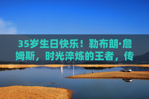 35岁生日快乐!勒布朗·詹姆斯,时光淬炼的王者,传奇永不落幕,35岁生日快乐!勒布朗·詹姆斯,时光淬炼的王者,传奇永不落幕 35岁生日快乐!勒布朗·詹姆斯,时光淬炼的王者,传奇永不落幕,35岁生日快乐!勒布朗·詹姆斯,时光淬炼的王者,传奇永不落幕
