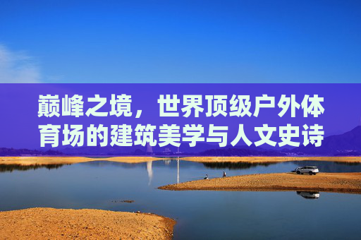 巅峰之境，世界顶级户外体育场的建筑美学与人文史诗，巅峰之境，世界顶级户外体育场的建筑美学与人文史诗