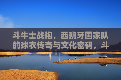 斗牛士战袍，西班牙国家队的球衣传奇与文化密码，斗牛士战袍，西班牙国家队的球衣传奇与文化密码