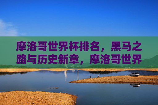 摩洛哥世界杯排名,黑马之路与历史新章,摩洛哥世界杯黑马之路,排名铸就历史新章 摩洛哥世界杯排名,黑马之路与历史新章,摩洛哥世界杯黑马之路,排名铸就历史新章