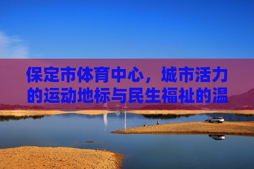 保定市体育中心,城市活力的运动地标与民生福祉的温暖港湾,保定市体育中心,活力地标与民生港湾 保定市体育中心,城市活力的运动地标与民生福祉的温暖港湾,保定市体育中心,活力地标与民生港湾