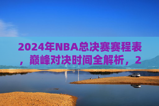 2024年NBA总决赛赛程表，巅峰对决时间全解析，2024年NBA总决赛赛程表，巅峰对决时间全解析
