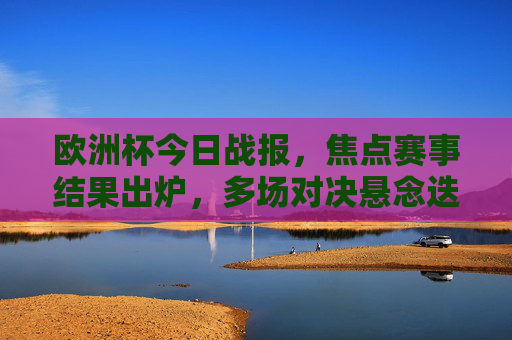 欧洲杯今日战报,焦点赛事结果出炉,多场对决悬念迭起!欧洲杯今日战报,焦点赛事结果出炉,多场对决悬念迭起 欧洲杯今日战报,焦点赛事结果出炉,多场对决悬念迭起!欧洲杯今日战报,焦点赛事结果出炉,多场对决悬念迭起