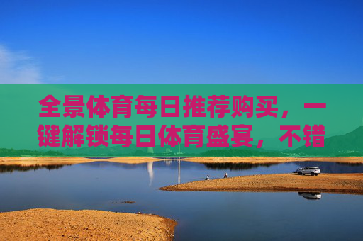 全景体育每日推荐购买,一键解锁每日体育盛宴,不错过任何精彩,全景体育每日推荐,一键解锁每日体育盛宴 全景体育每日推荐购买,一键解锁每日体育盛宴,不错过任何精彩,全景体育每日推荐,一键解锁每日体育盛宴
