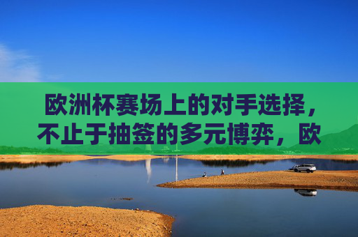 欧洲杯赛场上的对手选择,不止于抽签的多元博弈,欧洲杯对手选择,抽签之外的多元博弈 欧洲杯赛场上的对手选择,不止于抽签的多元博弈,欧洲杯对手选择,抽签之外的多元博弈