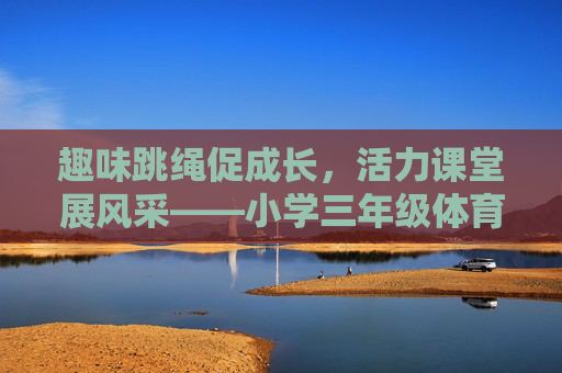 趣味跳绳促成长,活力课堂展风采——小学三年级体育跳绳课听课记录,趣味跳绳促成长,活力课堂展风采 趣味跳绳促成长,活力课堂展风采——小学三年级体育跳绳课听课记录,趣味跳绳促成长,活力课堂展风采