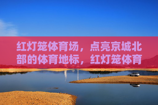 红灯笼体育场，点亮京城北部的体育地标，红灯笼体育场点亮京城北部体育地标