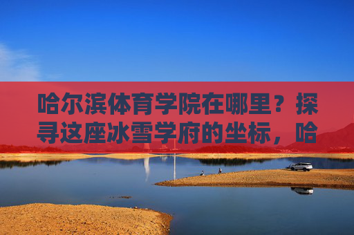 哈尔滨体育学院在哪里？探寻这座冰雪学府的坐标，哈尔滨体育学院，冰雪学府的坐标