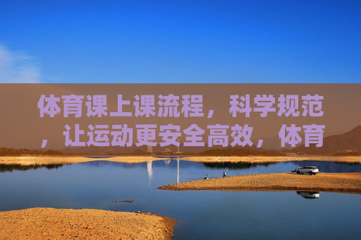体育课上课流程，科学规范，让运动更安全高效，体育课科学规范流程，保障安全高效运动