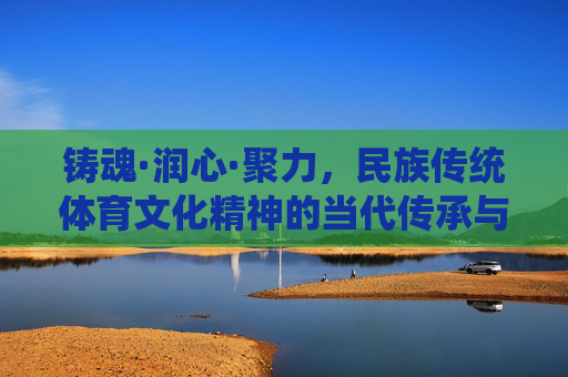 铸魂·润心·聚力，民族传统体育文化精神的当代传承与价值，铸魂·润心·聚力，民族传统体育文化精神的当代传承与价值
