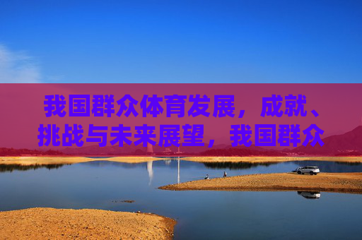 我国群众体育发展，成就、挑战与未来展望，我国群众体育发展，成就、挑战与未来展望