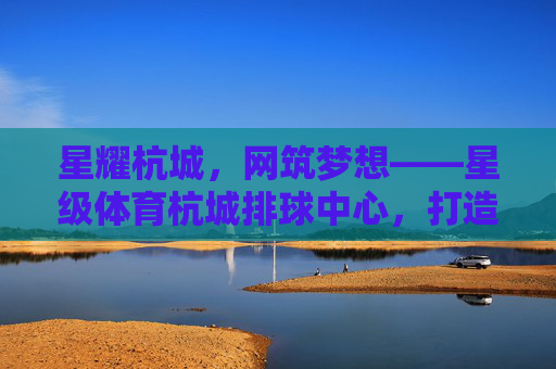 星耀杭城,网筑梦想——星级体育杭城排球中心,打造排球运动新高地 星耀杭城,网筑梦想——星级体育杭城排球中心,打造排球运动新高地