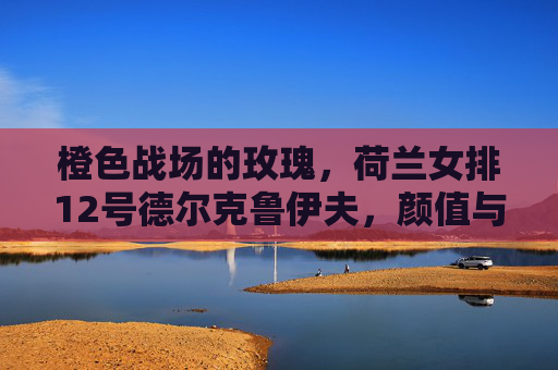橙色战场的玫瑰，荷兰女排12号德尔克鲁伊夫，颜值与实力并排的攻防尖兵，橙色战场玫瑰，荷兰女排12号德尔克鲁伊夫，颜值实力并存的攻防尖兵