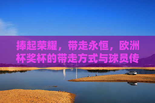捧起荣耀,带走永恒,欧洲杯奖杯的带走方式与球员传奇,捧起荣耀,带走永恒,欧洲杯奖杯与球员传奇 捧起荣耀,带走永恒,欧洲杯奖杯的带走方式与球员传奇,捧起荣耀,带走永恒,欧洲杯奖杯与球员传奇