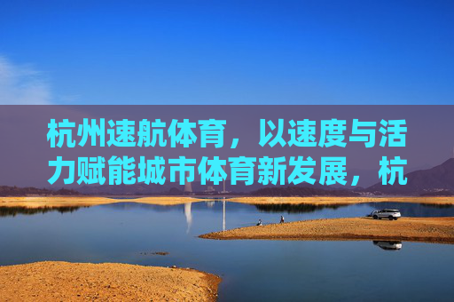 杭州速航体育,以速度与活力赋能城市体育新发展,杭州速航体育,速度活力赋能城市体育新发展 杭州速航体育,以速度与活力赋能城市体育新发展,杭州速航体育,速度活力赋能城市体育新发展