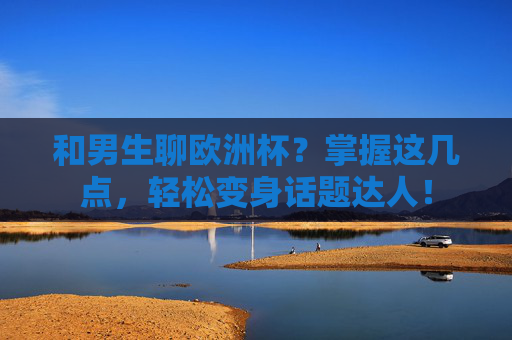 和男生聊欧洲杯？掌握这几点，轻松变身话题达人！