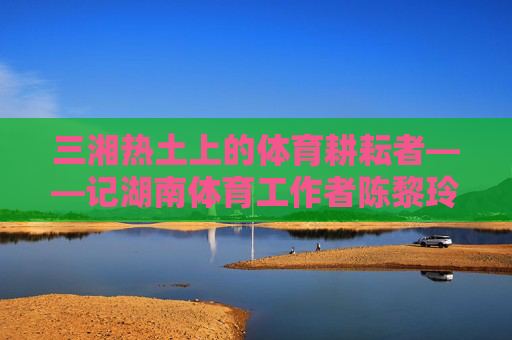 三湘热土上的体育耕耘者——记湖南体育工作者陈黎玲，三湘热土的体育耕耘者