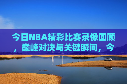 今日NBA精彩比赛录像回顾,巅峰对决与关键瞬间,今日NBA巅峰对决,关键瞬间回顾 今日NBA精彩比赛录像回顾,巅峰对决与关键瞬间,今日NBA巅峰对决,关键瞬间回顾