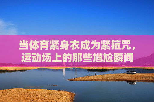 当体育紧身衣成为紧箍咒,运动场上的那些尴尬瞬间 当体育紧身衣成为紧箍咒,运动场上的那些尴尬瞬间