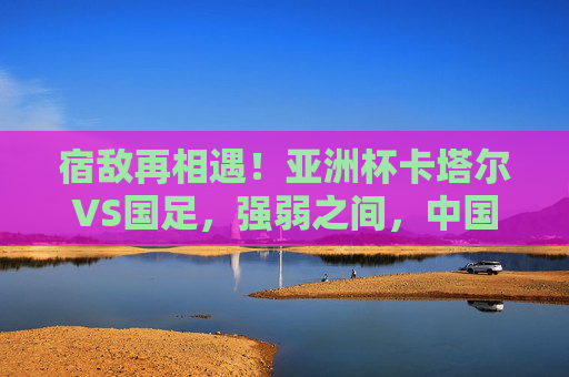 宿敌再相遇！亚洲杯卡塔尔VS国足，强弱之间，中国足球的突围之路，亚洲杯宿敌对决，卡塔尔VS国足，强弱之间寻中国足球突围路