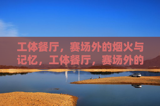 工体餐厅,赛场外的烟火与记忆,工体餐厅,赛场外的烟火记忆 工体餐厅,赛场外的烟火与记忆,工体餐厅,赛场外的烟火记忆