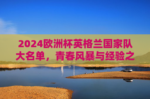 2024欧洲杯英格兰国家队大名单,青春风暴与经验之道的双轨并行,2024欧洲杯英格兰大名单,青春风暴与经验之道双轨并行 2024欧洲杯英格兰国家队大名单,青春风暴与经验之道的双轨并行,2024欧洲杯英格兰大名单,青春风暴与经验之道双轨并行