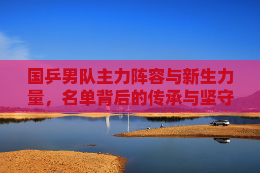 国乒男队主力阵容与新生力量，名单背后的传承与坚守，国乒男队，新老传承与坚守