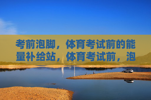 考前泡脚,体育考试前的能量补给站,体育考试前,泡脚为能量续航 考前泡脚,体育考试前的能量补给站,体育考试前,泡脚为能量续航