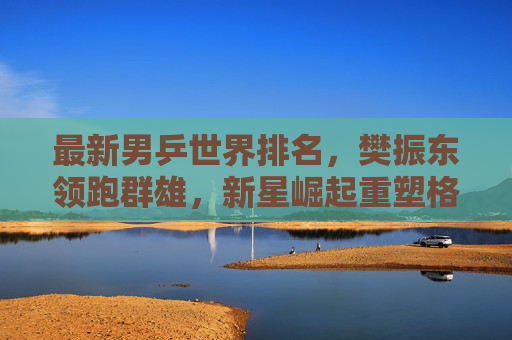 最新男乒世界排名，樊振东领跑群雄，新星崛起重塑格局，男乒最新排名，樊振东领跑，新星崛起重塑格局