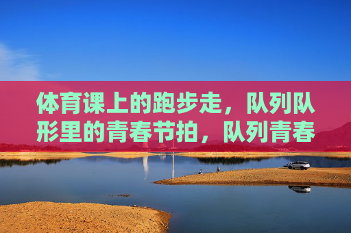 体育课上的跑步走,队列队形里的青春节拍,队列青春,步履节拍 体育课上的跑步走,队列队形里的青春节拍,队列青春,步履节拍