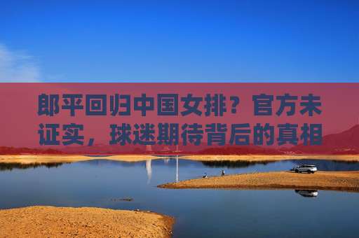 郎平回归中国女排？官方未证实，球迷期待背后的真相，郎平回归中国女排？官方未证实，球迷期待真相