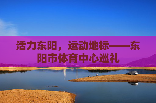 活力东阳,运动地标——东阳市体育中心巡礼 活力东阳,运动地标——东阳市体育中心巡礼