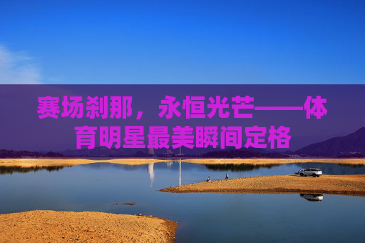 赛场刹那，永恒光芒——体育明星最美瞬间定格