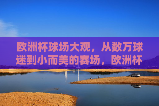 欧洲杯球场大观,从数万球迷到小而美的赛场,欧洲杯球场大观,从万人赛场到小而美 欧洲杯球场大观,从数万球迷到小而美的赛场,欧洲杯球场大观,从万人赛场到小而美