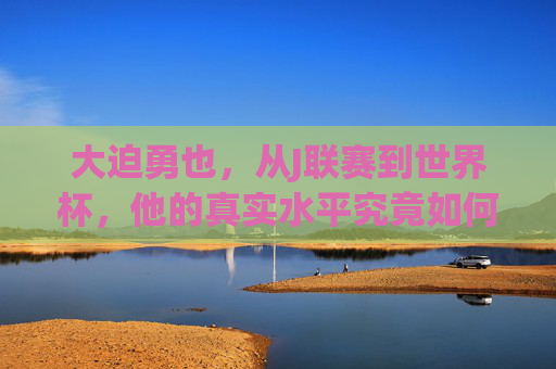 大迫勇也,从J联赛到世界杯,他的真实水平究竟如何? 大迫勇也,从J联赛到世界杯,他的真实水平究竟如何?