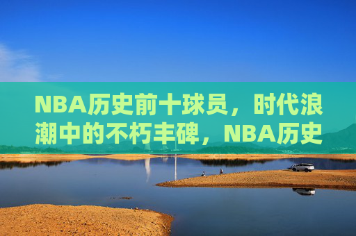 NBA历史前十球员,时代浪潮中的不朽丰碑,NBA历史前十,时代浪潮中的不朽丰碑 NBA历史前十球员,时代浪潮中的不朽丰碑,NBA历史前十,时代浪潮中的不朽丰碑