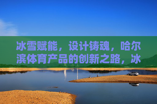 冰雪赋能，设计铸魂，哈尔滨体育产品的创新之路，冰雪赋能设计铸魂，哈尔滨体育产品创新之路