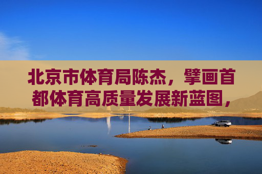 北京市体育局陈杰,擘画首都体育高质量发展新蓝图,北京市体育局陈杰擘画首都体育高质量发展新蓝图 北京市体育局陈杰,擘画首都体育高质量发展新蓝图,北京市体育局陈杰擘画首都体育高质量发展新蓝图