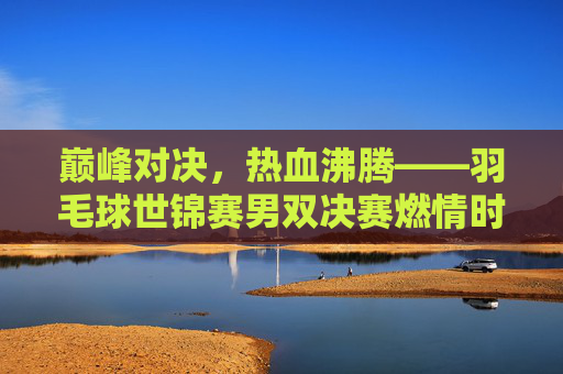 巅峰对决，热血沸腾——羽毛球世锦赛男双决赛燃情时刻，巅峰对决，热血沸腾——羽毛球世锦赛男双决赛燃情时刻