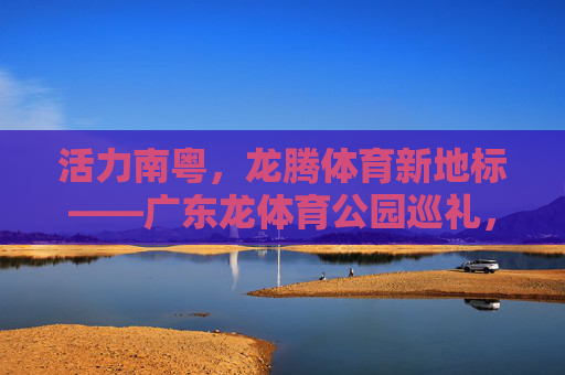 活力南粤,龙腾体育新地标——广东龙体育公园巡礼,活力南粤龙腾新地标,广东龙体育公园巡礼 活力南粤,龙腾体育新地标——广东龙体育公园巡礼,活力南粤龙腾新地标,广东龙体育公园巡礼